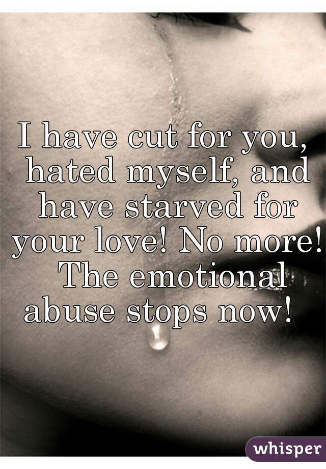 I have cut for you, hated myself, and have starved for your love! No more!  The emotional abuse stops now!  