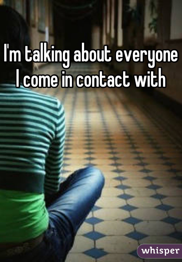 I'm talking about everyone I come in contact with