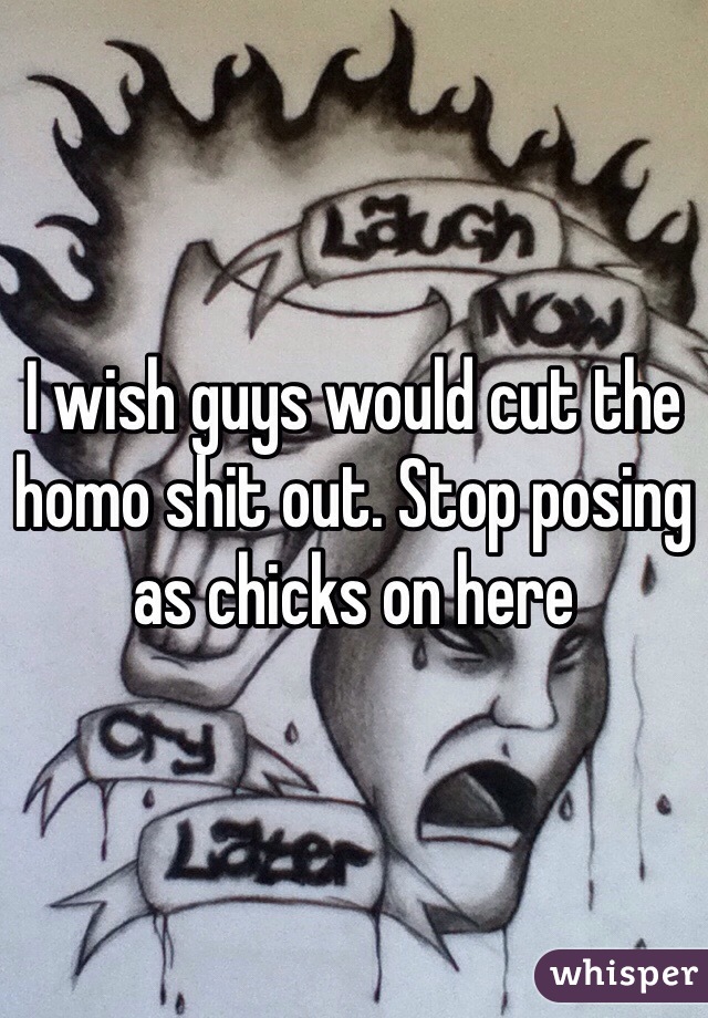 I wish guys would cut the homo shit out. Stop posing as chicks on here 