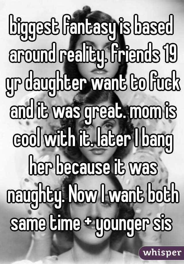 biggest fantasy is based around reality. friends 19 yr daughter want to fuck and it was great. mom is cool with it. later I bang her because it was naughty. Now I want both same time + younger sis 