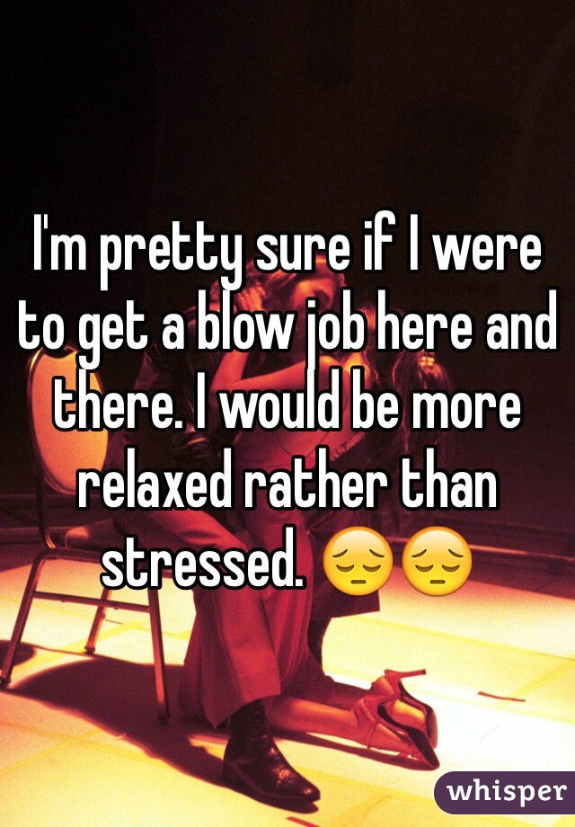 I'm pretty sure if I were to get a blow job here and there. I would be more relaxed rather than stressed. 😔😔