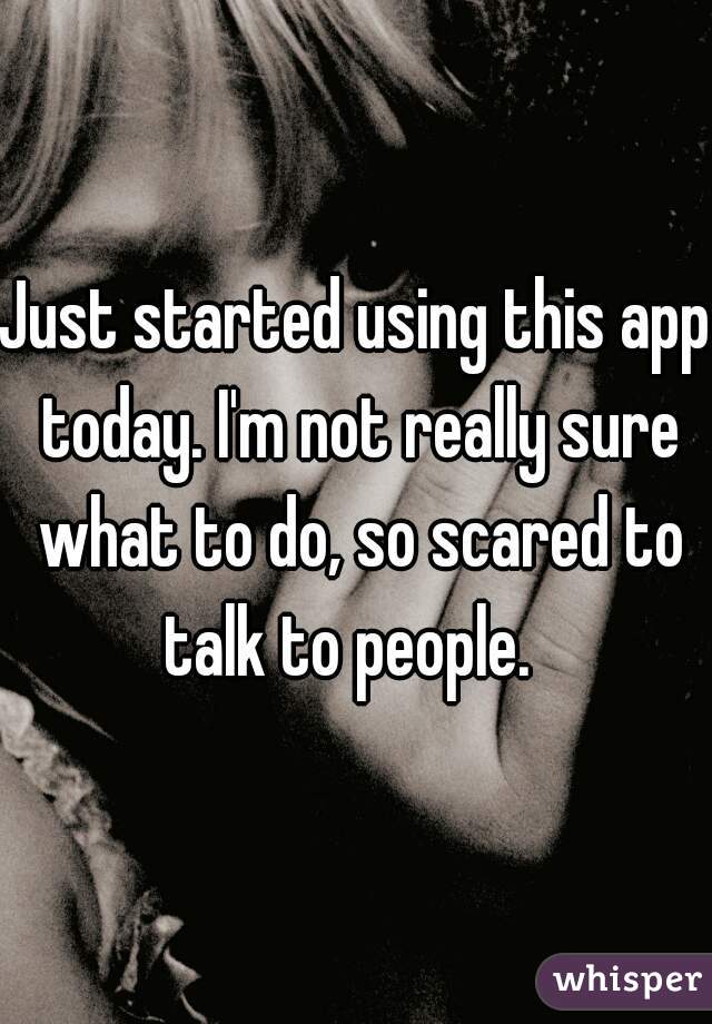 Just started using this app today. I'm not really sure what to do, so scared to talk to people.  