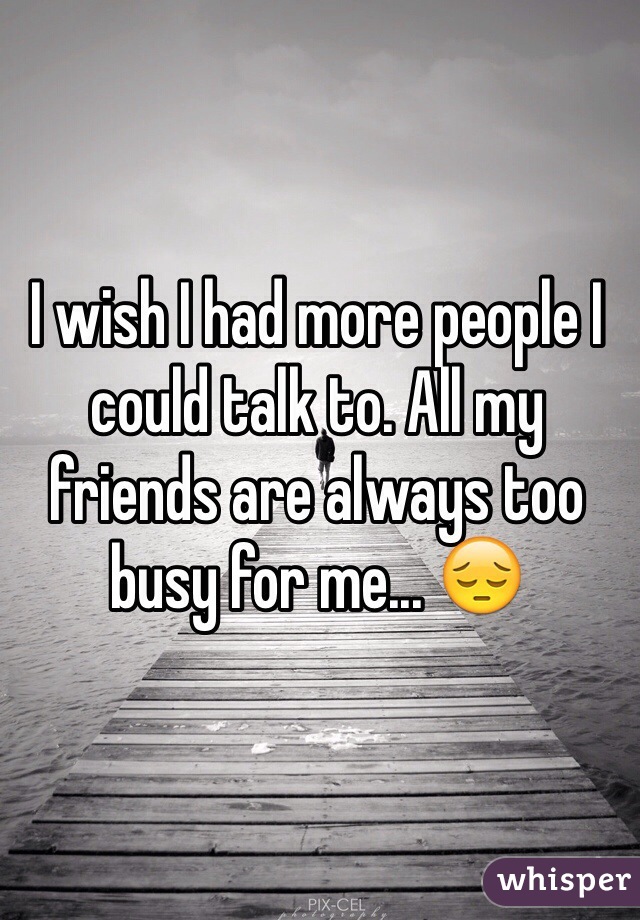 I wish I had more people I could talk to. All my friends are always too busy for me... 😔