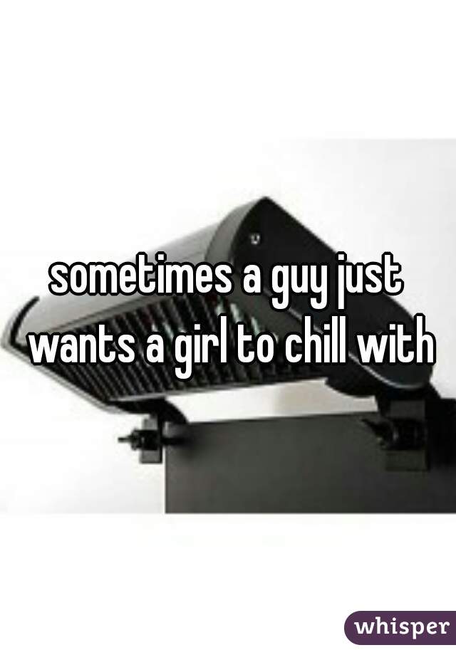 sometimes a guy just wants a girl to chill with