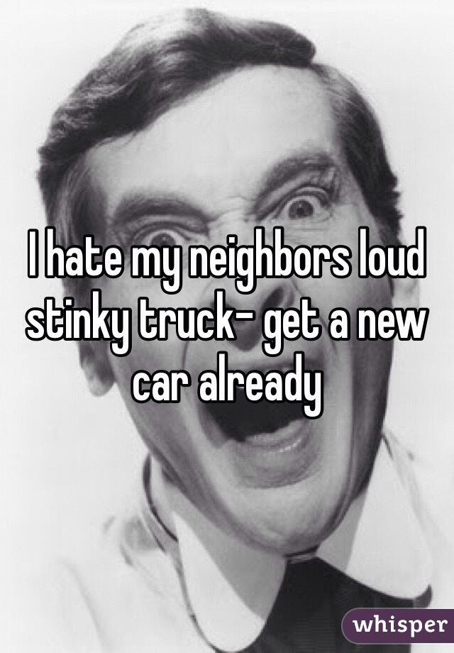 I hate my neighbors loud stinky truck- get a new car already 