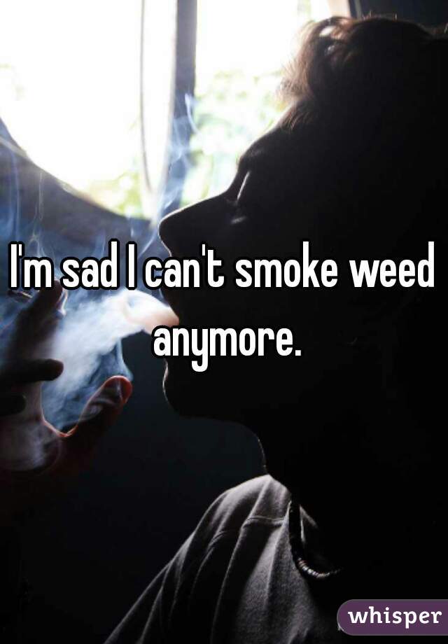I'm sad I can't smoke weed anymore.