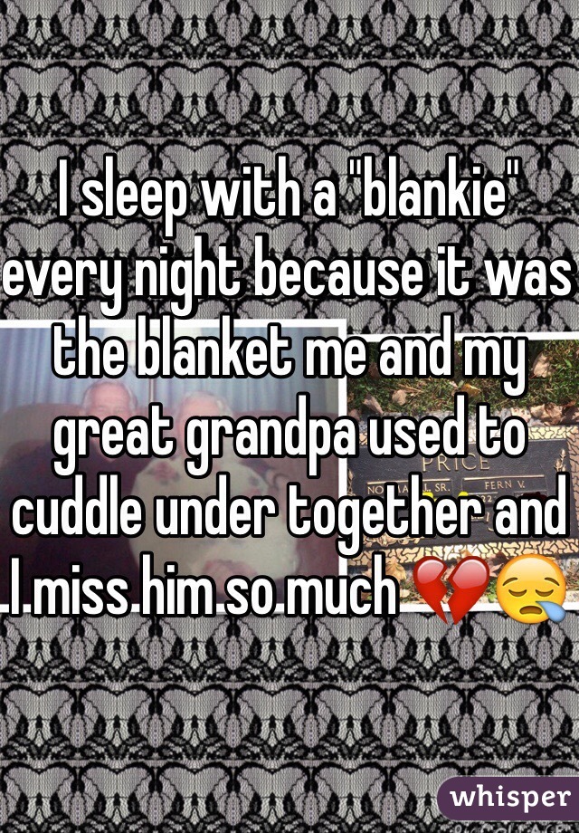 I sleep with a "blankie" every night because it was the blanket me and my great grandpa used to cuddle under together and I miss him so much 💔😪