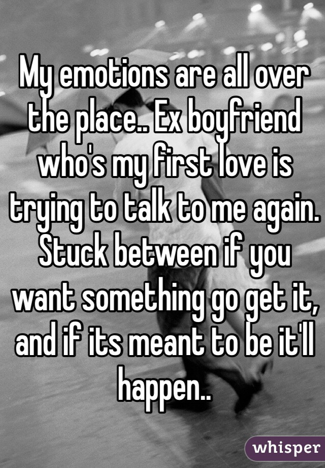 My emotions are all over the place.. Ex boyfriend who's my first love is trying to talk to me again. Stuck between if you want something go get it, and if its meant to be it'll happen..