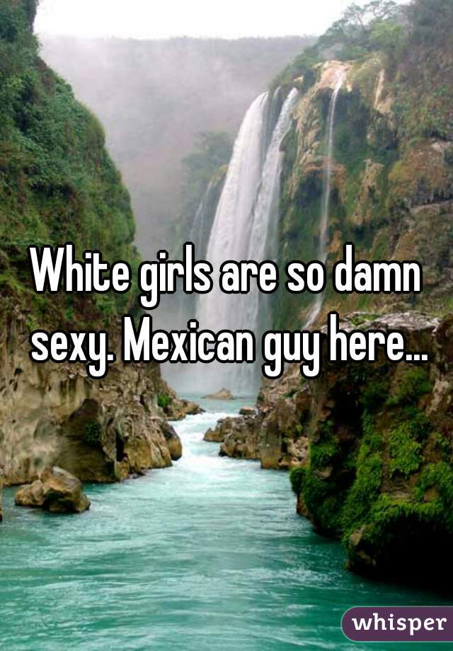 White girls are so damn sexy. Mexican guy here...