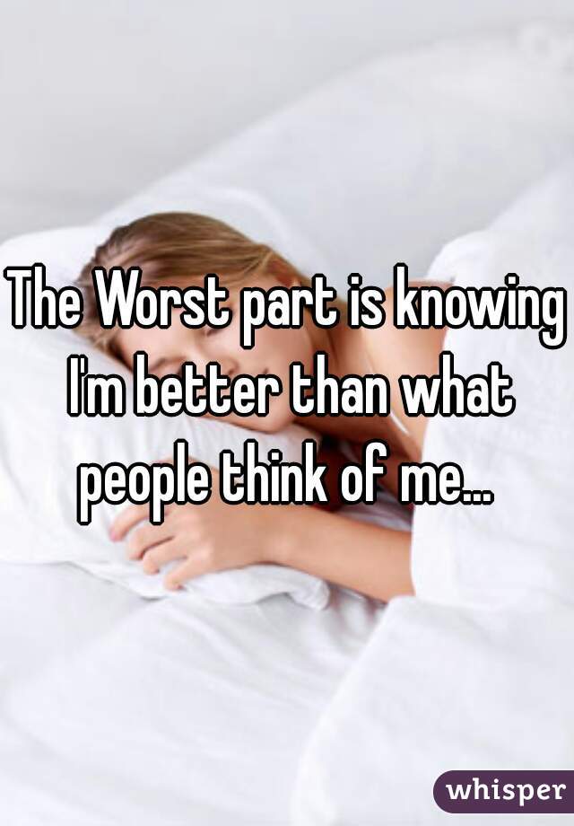 The Worst part is knowing I'm better than what people think of me... 
