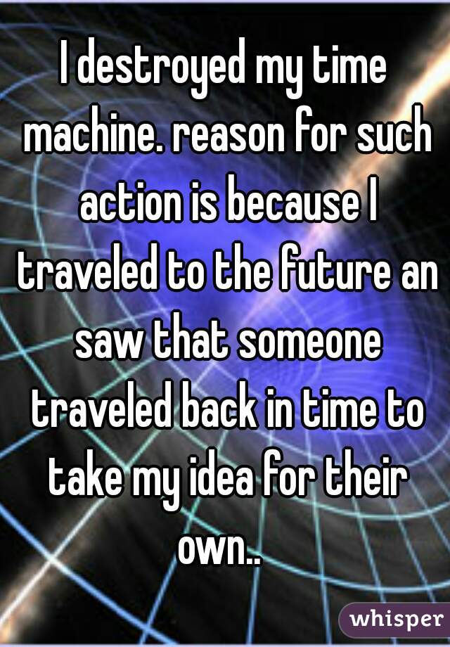 I destroyed my time machine. reason for such action is because I traveled to the future an saw that someone traveled back in time to take my idea for their own..  