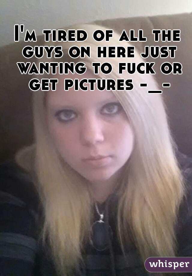 I'm tired of all the guys on here just wanting to fuck or get pictures -_-