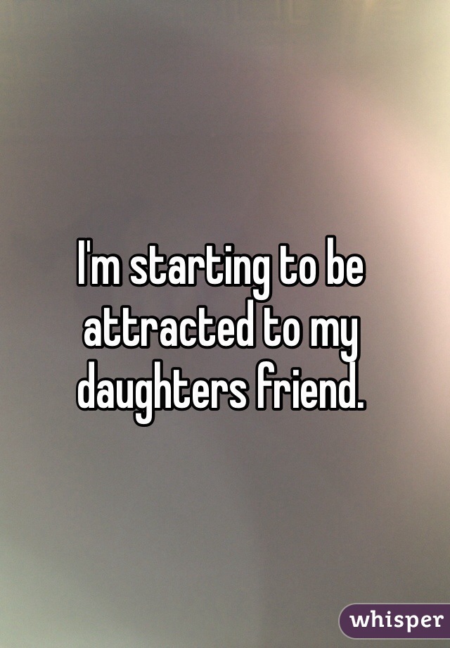 I'm starting to be attracted to my daughters friend.