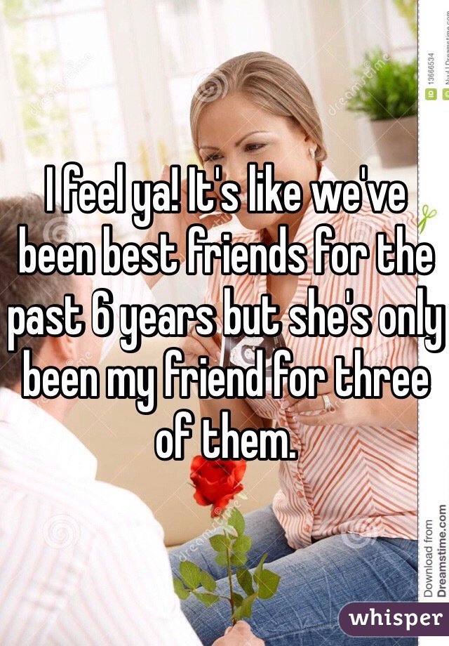 I feel ya! It's like we've been best friends for the past 6 years but she's only been my friend for three of them. 