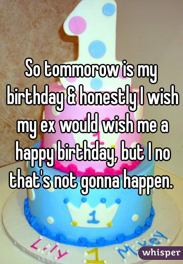 So tommorow is my birthday & honestly I wish my ex would wish me a happy birthday, but I no that's not gonna happen. 