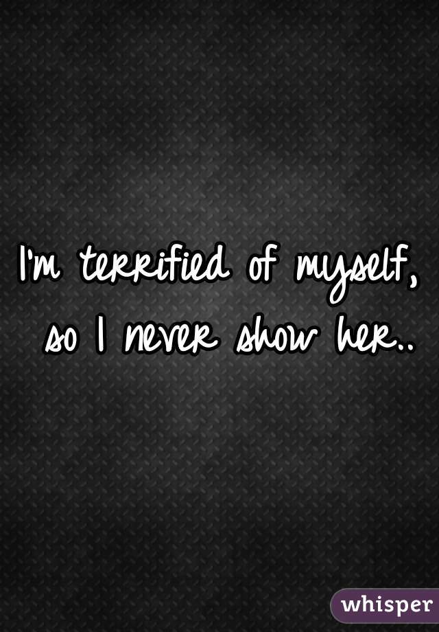 I'm terrified of myself, so I never show her..