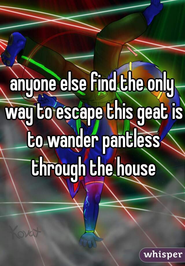 anyone else find the only way to escape this geat is to wander pantless through the house