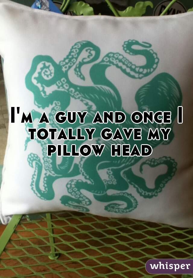 I'm a guy and once I totally gave my pillow head