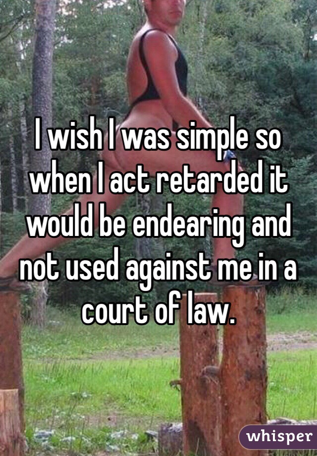I wish I was simple so when I act retarded it would be endearing and not used against me in a court of law.