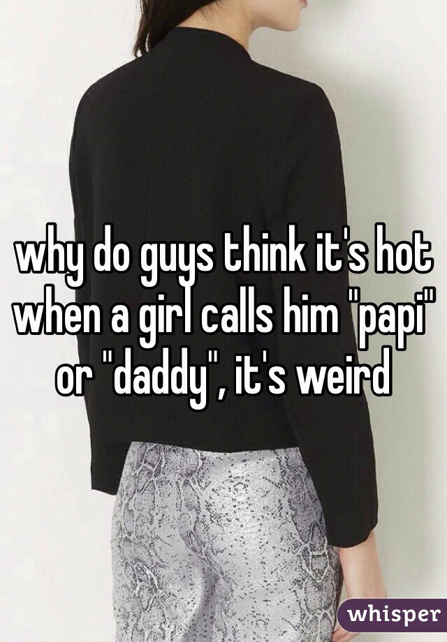 why do guys think it's hot when a girl calls him "papi" or "daddy", it's weird