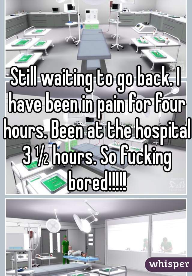 Still waiting to go back. I have been in pain for four hours. Been at the hospital 3 ½ hours. So fucking bored!!!!!