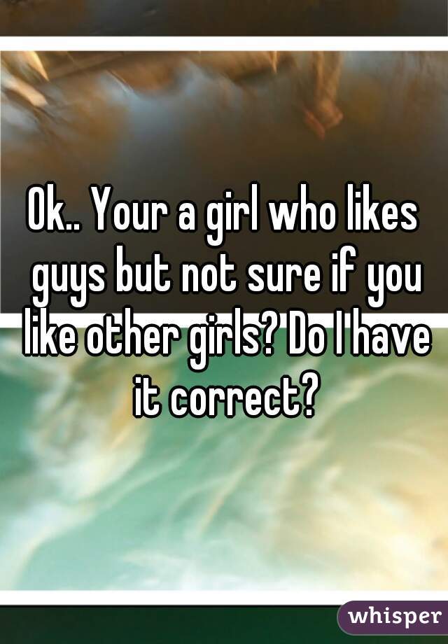 Ok.. Your a girl who likes guys but not sure if you like other girls? Do I have it correct?