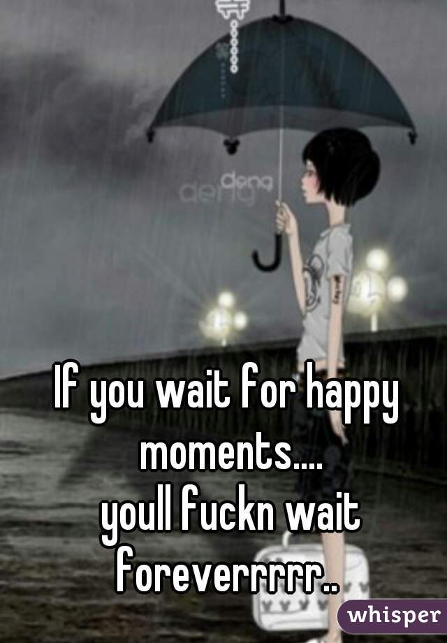 If you wait for happy moments....
 youll fuckn wait foreverrrrr.. 