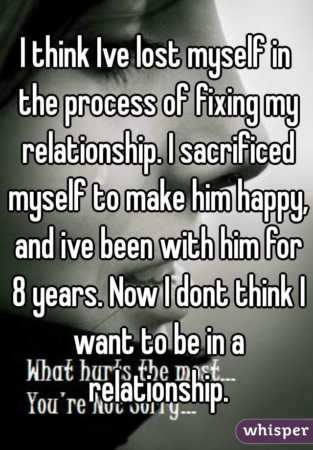 I think Ive lost myself in the process of fixing my relationship. I sacrificed myself to make him happy, and ive been with him for 8 years. Now I dont think I want to be in a relationship.