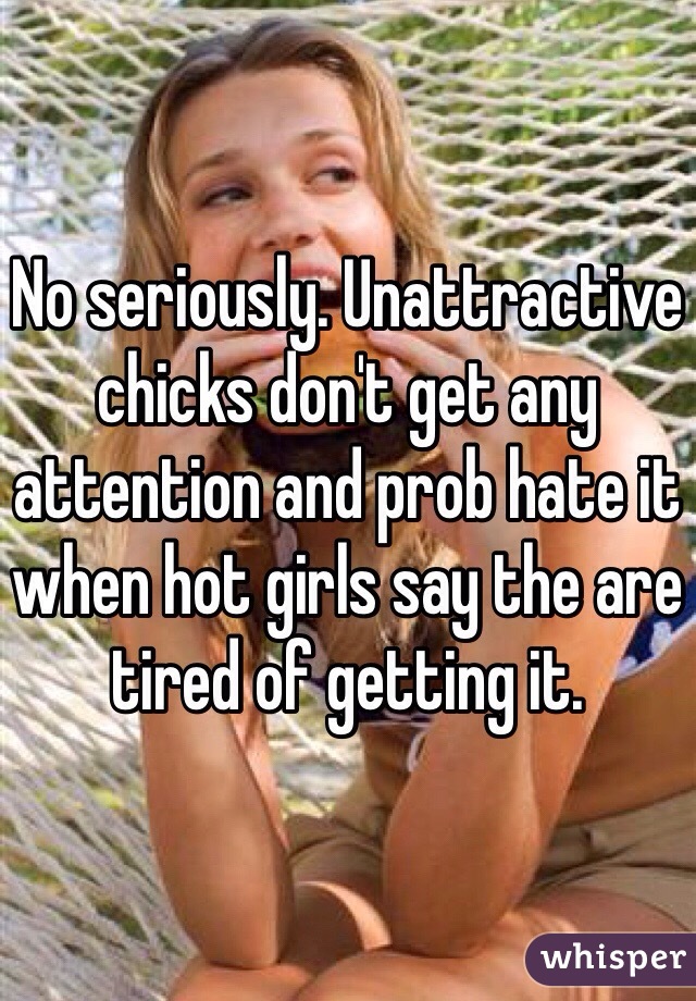 No seriously. Unattractive chicks don't get any attention and prob hate it when hot girls say the are tired of getting it. 