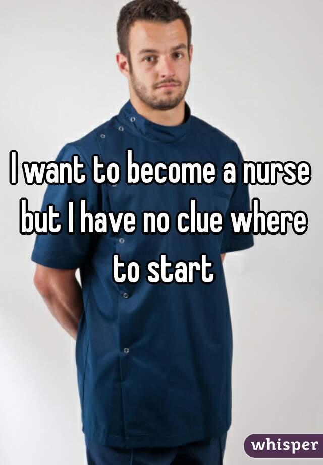 I want to become a nurse but I have no clue where to start