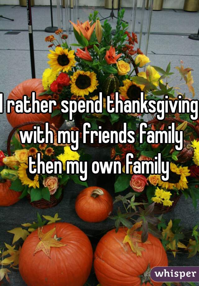 I rather spend thanksgiving with my friends family then my own family 