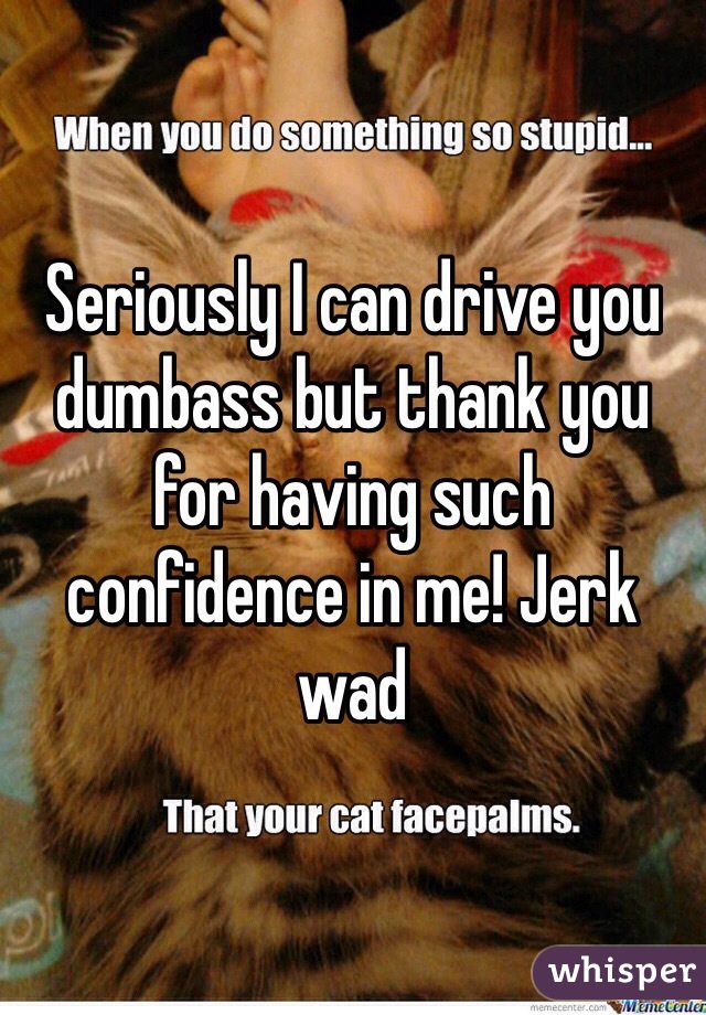Seriously I can drive you dumbass but thank you for having such confidence in me! Jerk wad