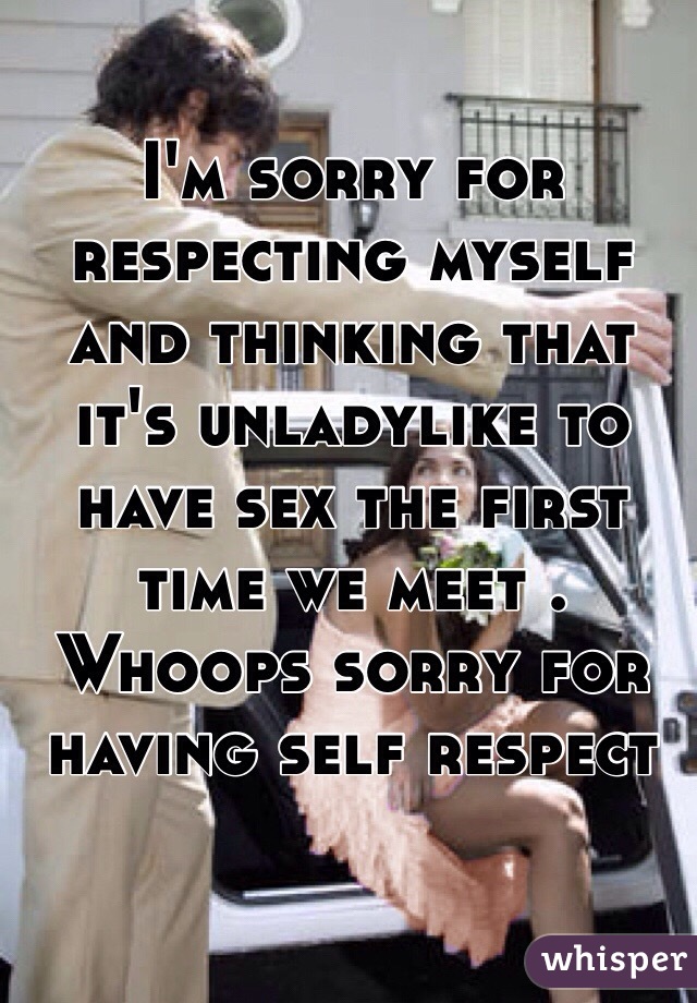 I'm sorry for respecting myself and thinking that it's unladylike to have sex the first time we meet . Whoops sorry for having self respect 