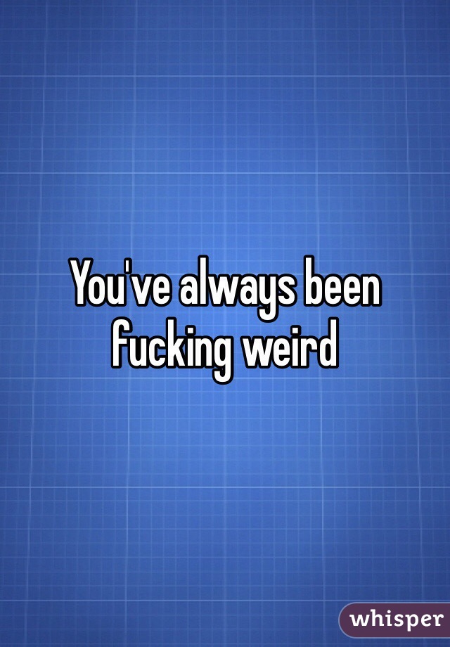 You've always been fucking weird