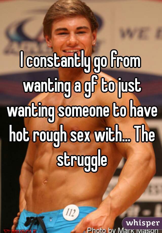 I constantly go from wanting a gf to just wanting someone to have hot rough sex with... The struggle