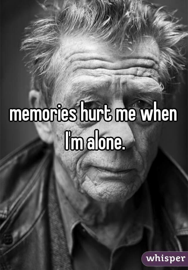 memories hurt me when I'm alone.