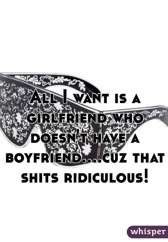 All I want is a girlfriend who doesn't have a boyfriend....cuz that shits ridiculous!