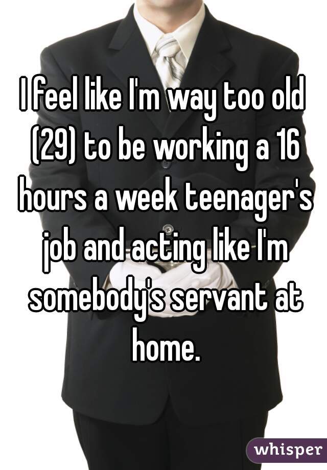 I feel like I'm way too old (29) to be working a 16 hours a week teenager's job and acting like I'm somebody's servant at home.