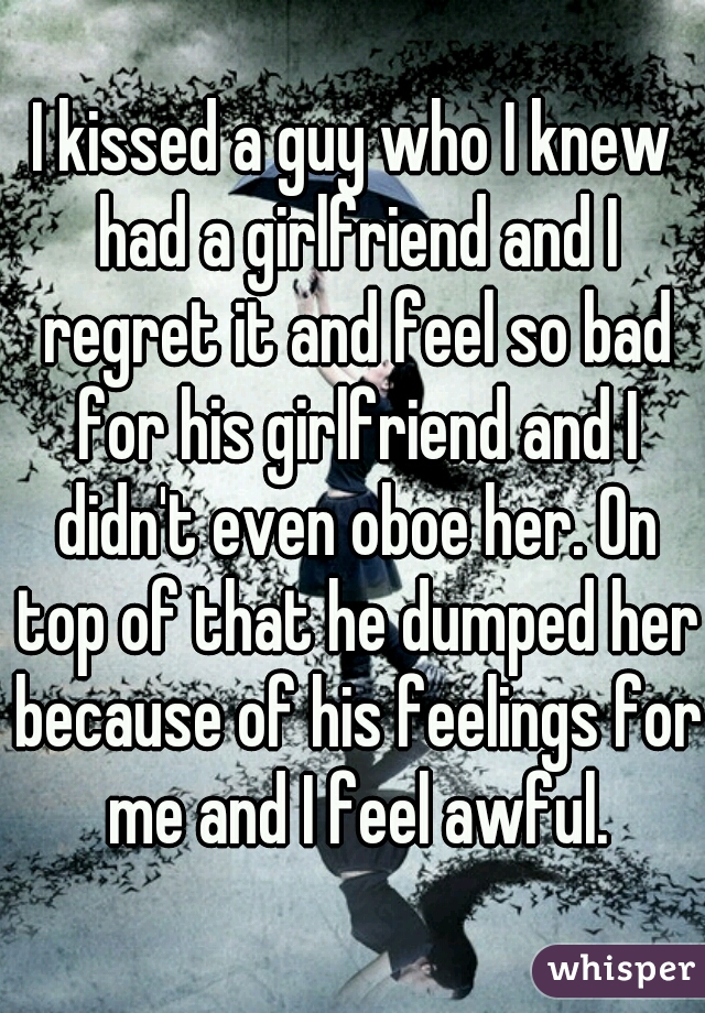I kissed a guy who I knew had a girlfriend and I regret it and feel so bad for his girlfriend and I didn't even oboe her. On top of that he dumped her because of his feelings for me and I feel awful.