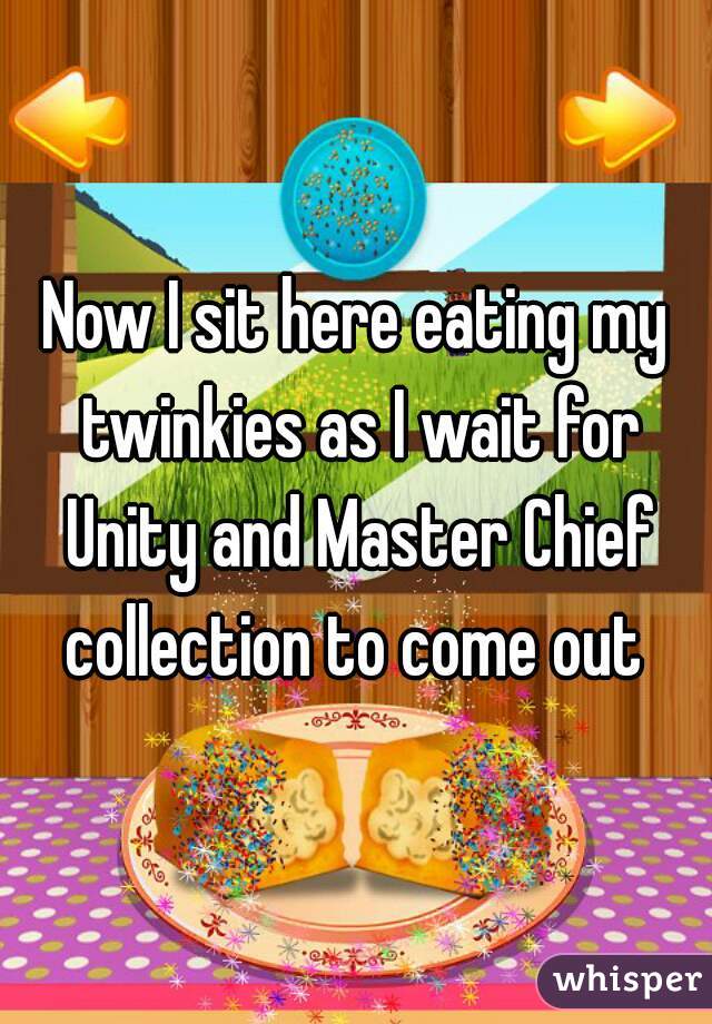 Now I sit here eating my twinkies as I wait for Unity and Master Chief collection to come out 