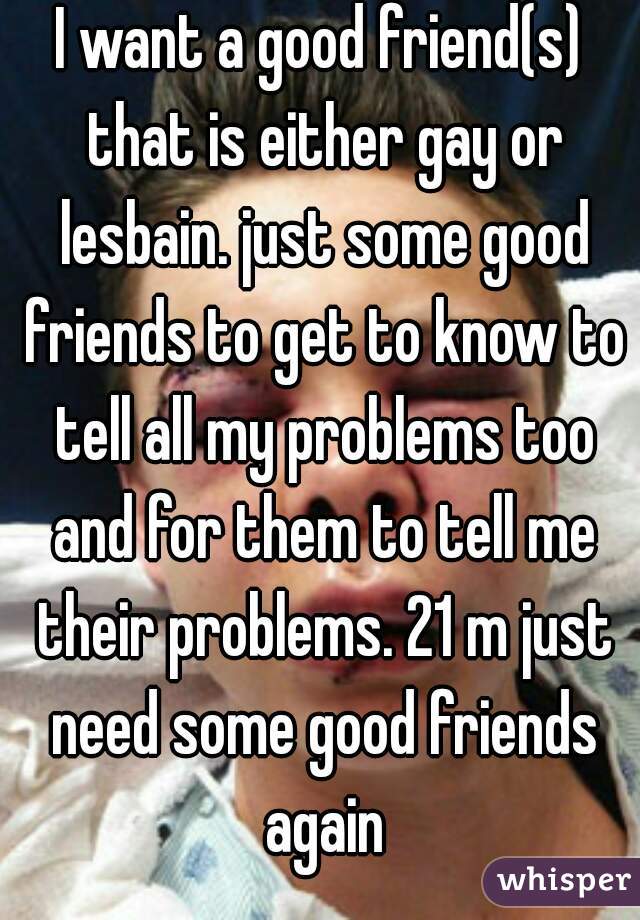 I want a good friend(s) that is either gay or lesbain. just some good friends to get to know to tell all my problems too and for them to tell me their problems. 21 m just need some good friends again
