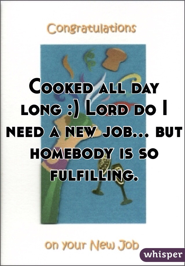 Cooked all day long :) Lord do I need a new job... but homebody is so fulfilling. 