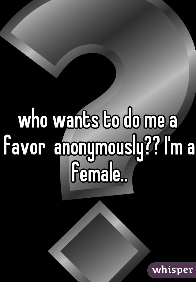 who wants to do me a favor  anonymously?? I'm a female..