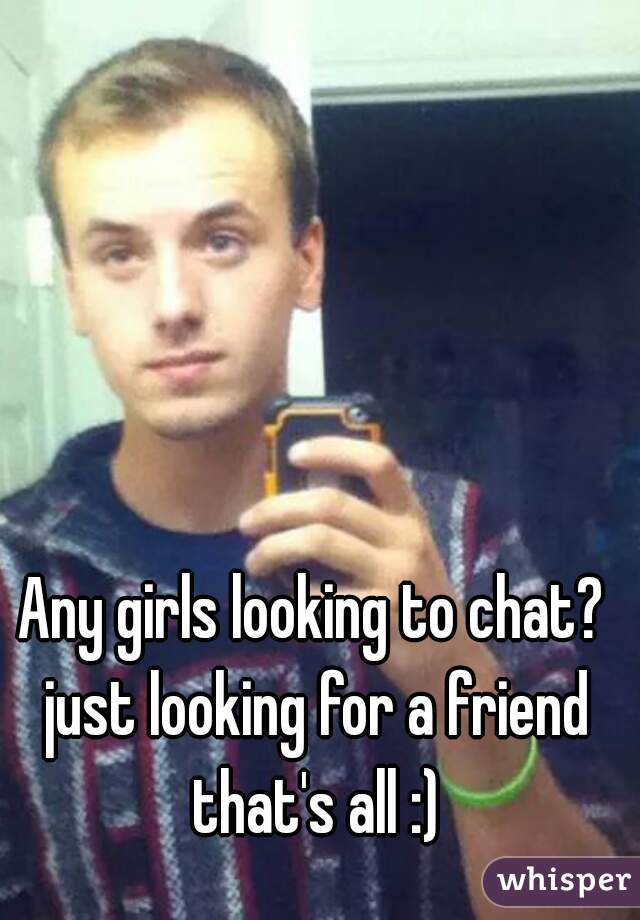 Any girls looking to chat? just looking for a friend that's all :)