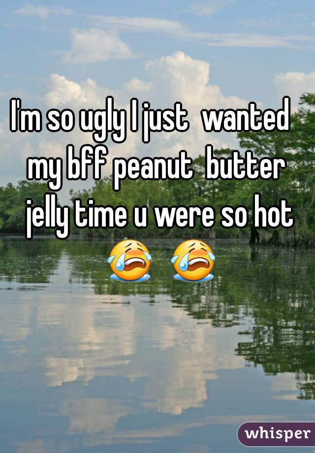 I'm so ugly I just  wanted   my bff peanut  butter  jelly time u were so hot 😭  😭  