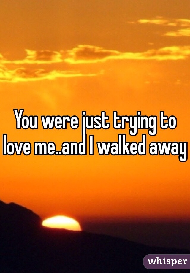 You were just trying to love me..and I walked away