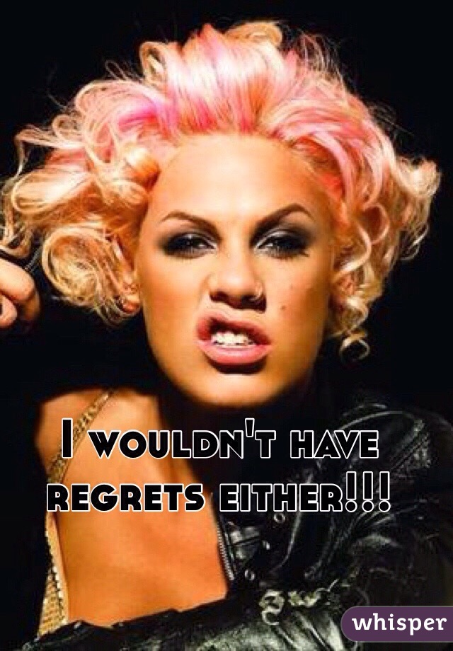 I wouldn't have regrets either!!! 
