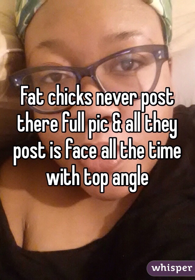 Fat chicks never post there full pic & all they post is face all the time with top angle 