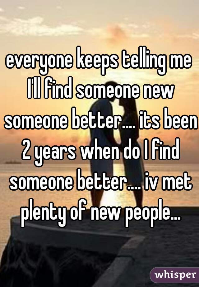 everyone keeps telling me I'll find someone new someone better.... its been 2 years when do I find someone better.... iv met plenty of new people...