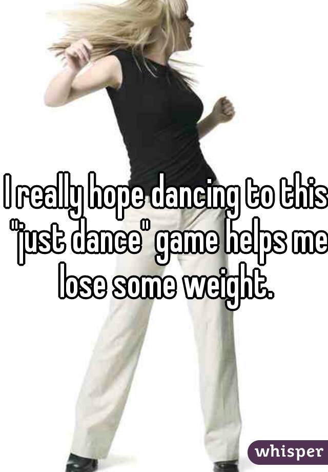 I really hope dancing to this "just dance" game helps me lose some weight. 